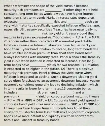 What determines the shape of the yield curve?? Because maturity risk premiums are ___________, if other tings were held constant, long term bonds would always have higher interest rates than short term bonds Market interest rates depend on expected ___________, ___________ risk, and ___________ each can vary with maturity ; specifically expected inflation effects shape, especially US treasury securities Treasuries have essentially no ___________ or ___________ risk, so yield on treasury bond that matures in t years expressed as: T-bond yield = Rt* +IPt + MRPt r* random rather than predictable IP somewhat predictable Inflation increase in future,inflation premium higher on 3 year bond than 1 year bond Inflation to decline, long term bonds will have smaller inflation premium than short term bonds MRP always increases with maturity rates. Panel a shows the Treasury yield curve when inflation is expected to increase. Here long-term bonds have ___________ yields for two reasons: (1) Inflation is expected to be higher in the future. (2) There is a positive maturity risk premium. Panel b shows the yield curve when inflation is expected to decline. Such a downward-sloping yield curve often foreshadows an economic downturn because weaker economic conditions generally lead to declining inflation, which in turn results in lower long-term rates.13 corporate bonds include a ___________ risk premium (___________) and a ___________ premium (___________). Yield on corporate bond maturing t years = Rt* + IPt + MRPt + DRPt + LPt Corporate bond yield spread = corporate bond yield - treasury bond yield = DRPt + LPt DRP and LP vary over time Longer term corp bonds less liquid than shorter term; shorter term less defalt risk Longer term corporate bonds have more default and liquidity risk than shorter term, both s and l absent in treasury bonds