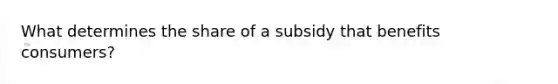 What determines the share of a subsidy that benefits​ consumers?