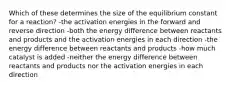 Which of these determines the size of the equilibrium constant for a reaction? -the activation energies in the forward and reverse direction -both the energy difference between reactants and products and the activation energies in each direction -the energy difference between reactants and products -how much catalyst is added -neither the energy difference between reactants and products nor the activation energies in each direction