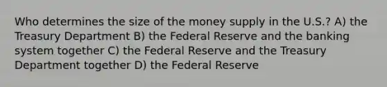 Who determines the size of the money supply in the U.S.? A) the Treasury Department B) the Federal Reserve and the banking system together C) the Federal Reserve and the Treasury Department together D) the Federal Reserve