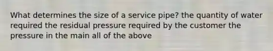 What determines the size of a service pipe? the quantity of water required the residual pressure required by the customer the pressure in the main all of the above