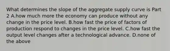 What determines the slope of the aggregate supply curve is Part 2 A.how much more the economy can produce without any change in the price level. B.how fast the price of factors of production respond to changes in the price level. C.how fast the output level changes after a technological advance. D.none of the above