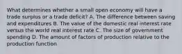 What determines whether a small open economy will have a trade surplus or a trade​ deficit? A. The difference between saving and expenditures B. The value of the domestic real interest rate versus the world real interest rate C. The size of government spending D. The amount of factors of production relative to the production function