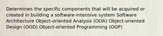 Determines the specific components that will be acquired or created in building a software-intensive system Software Architecture Object-oriented Analysis (OOA) Object-oriented Design (OOD) Object-oriented Programming (OOP)