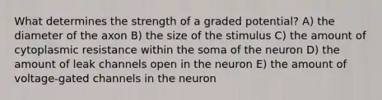 What determines the strength of a graded potential? A) the diameter of the axon B) the size of the stimulus C) the amount of cytoplasmic resistance within the soma of the neuron D) the amount of leak channels open in the neuron E) the amount of voltage-gated channels in the neuron