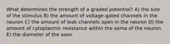 What determines the strength of a graded potential? A) the size of the stimulus B) the amount of voltage-gated channels in the neuron C) the amount of leak channels open in the neuron D) the amount of cytoplasmic resistance within the soma of the neuron E) the diameter of the axon