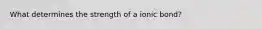 What determines the strength of a ionic bond?