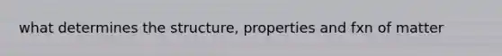 what determines the structure, properties and fxn of matter