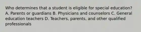 Who determines that a student is eligible for special​ education? A. Parents or guardians B. Physicians and counselors C. General education teachers ​D. Teachers, parents, and other qualified professionals