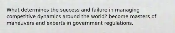 What determines the success and failure in managing competitive dynamics around the world? become masters of maneuvers and experts in government regulations.