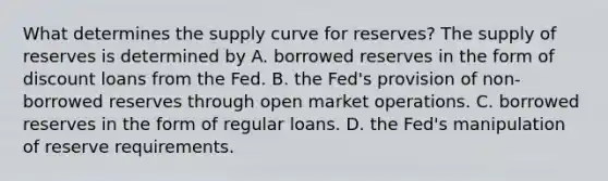 What determines the supply curve for​ reserves? The supply of reserves is determined by A. borrowed reserves in the form of discount loans from the Fed. B. the​ Fed's provision of​ non-borrowed reserves through open market operations. C. borrowed reserves in the form of regular loans. D. the​ Fed's manipulation of reserve requirements.