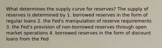 What determines the supply curve for reserves? The supply of reserves is determined by 1. borrowed reserves in the form of regular loans 2. the Fed's manipulation of <a href='https://www.questionai.com/knowledge/kPmVfSG3qE-reserve-requirements' class='anchor-knowledge'>reserve requirements</a> 3. the Fed's provision of non-borrowed reserves through <a href='https://www.questionai.com/knowledge/k2DDAuf8Oe-open-market-operations' class='anchor-knowledge'>open market operations</a> 4. borrowed reserves in the form of discount loans from the Fed