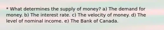 * What determines the <a href='https://www.questionai.com/knowledge/kUIOOoB75i-supply-of-money' class='anchor-knowledge'>supply of money</a>? a) <a href='https://www.questionai.com/knowledge/klIDlybqd8-the-demand-for-money' class='anchor-knowledge'>the demand for money</a>. b) The interest rate. c) The velocity of money. d) The level of nominal income. e) The Bank of Canada.