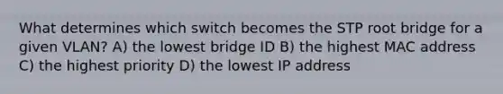 What determines which switch becomes the STP root bridge for a given VLAN? A) the lowest bridge ID B) the highest MAC address C) the highest priority D) the lowest IP address