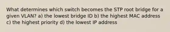 What determines which switch becomes the STP root bridge for a given VLAN? a) the lowest bridge ID b) the highest MAC address c) the highest priority d) the lowest IP address