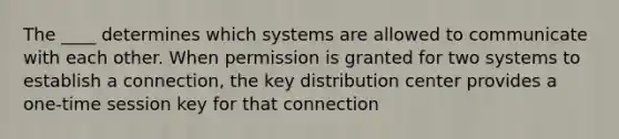 The ____ determines which systems are allowed to communicate with each other. When permission is granted for two systems to establish a connection, the key distribution center provides a one-time session key for that connection