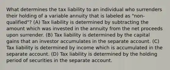 What determines the tax liability to an individual who surrenders their holding of a variable annuity that is labeled as "non-qualified"? (A) Tax liability is determined by subtracting the amount which was invested in the annuity from the net proceeds upon surrender. (B) Tax liability is determined by the capital gains that an investor accumulates in the separate account. (C) Tax liability is determined by income which is accumulated in the separate account. (D) Tax liability is determined by the holding period of securities in the separate account.