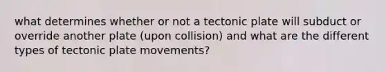 what determines whether or not a tectonic plate will subduct or override another plate (upon collision) and what are the different types of tectonic plate movements?