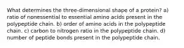 What determines the three-dimensional shape of a protein? a) ratio of nonessential to essential amino acids present in the polypeptide chain. b) order of amino acids in the polypeptide chain. c) carbon to nitrogen ratio in the polypeptide chain. d) number of peptide bonds present in the polypeptide chain.
