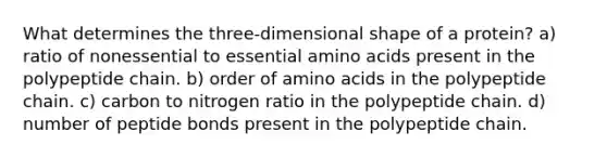 What determines the three-dimensional shape of a protein? a) ratio of nonessential to essential amino acids present in the polypeptide chain. b) order of amino acids in the polypeptide chain. c) carbon to nitrogen ratio in the polypeptide chain. d) number of peptide bonds present in the polypeptide chain.