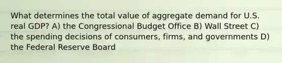 What determines the total value of aggregate demand for U.S. real GDP? A) the Congressional Budget Office B) Wall Street C) the spending decisions of consumers, firms, and governments D) the Federal Reserve Board