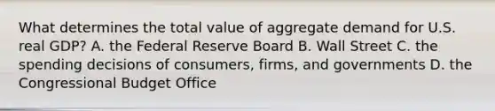 What determines the total value of aggregate demand for U.S. real​ GDP? A. the Federal Reserve Board B. Wall Street C. the spending decisions of​ consumers, firms, and governments D. the Congressional Budget Office