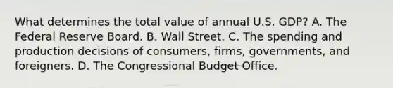 What determines the total value of annual U.S.​ GDP? A. The Federal Reserve Board. B. Wall Street. C. The spending and production decisions of​ consumers, firms,​ governments, and foreigners. D. The Congressional Budget Office.