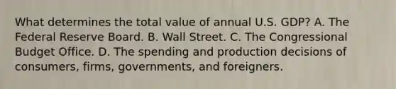 What determines the total value of annual U.S.​ GDP? A. The Federal Reserve Board. B. Wall Street. C. The Congressional Budget Office. D. The spending and production decisions of​ consumers, firms,​ governments, and foreigners.