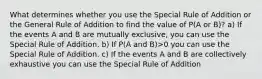 What determines whether you use the Special Rule of Addition or the General Rule of Addition to find the value of P(A or B)? a) If the events A and B are mutually exclusive, you can use the Special Rule of Addition. b) If P(A and B)>0 you can use the Special Rule of Addition. c) If the events A and B are collectively exhaustive you can use the Special Rule of Addition