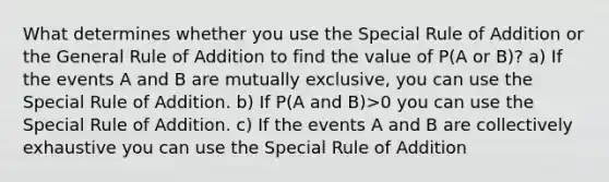 What determines whether you use the Special Rule of Addition or the General Rule of Addition to find the value of P(A or B)? a) If the events A and B are mutually exclusive, you can use the Special Rule of Addition. b) If P(A and B)>0 you can use the Special Rule of Addition. c) If the events A and B are collectively exhaustive you can use the Special Rule of Addition