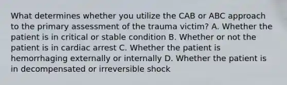 What determines whether you utilize the CAB or ABC approach to the primary assessment of the trauma​ victim? A. Whether the patient is in critical or stable condition B. Whether or not the patient is in cardiac arrest C. Whether the patient is hemorrhaging externally or internally D. Whether the patient is in decompensated or irreversible shock