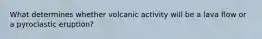 What determines whether volcanic activity will be a lava flow or a pyroclastic eruption?