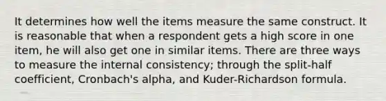 It determines how well the items measure the same construct. It is reasonable that when a respondent gets a high score in one item, he will also get one in similar items. There are three ways to measure the internal consistency; through the split-half coefficient, Cronbach's alpha, and Kuder-Richardson formula.