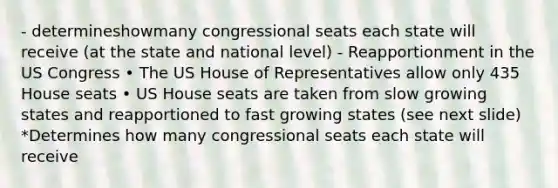 - determineshowmany congressional seats each state will receive (at the state and national level) - Reapportionment in the US Congress • The US House of Representatives allow only 435 House seats • US House seats are taken from slow growing states and reapportioned to fast growing states (see next slide) *Determines how many congressional seats each state will receive