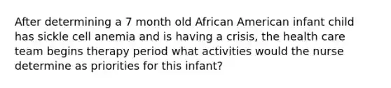 After determining a 7 month old African American infant child has sickle cell anemia and is having a crisis, the health care team begins therapy period what activities would the nurse determine as priorities for this infant?