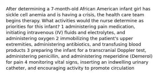 After determining a 7-month-old African American infant girl has sickle cell anemia and is having a crisis, the health care team begins therapy. What activities would the nurse determine as priorities for this infant? 1 administering pain medication, initiating intravenous (IV) fluids and electrolytes, and administering oxygen 2 immobilizing the patient's upper extremities, administering antibiotics, and transfusing blood products 3 preparing the infant for a transcranial Doppler test, administering penicillin, and administering meperidine (Demerol) for pain 4 monitoring vital signs, inserting an indwelling urinary catheter, and encouraging activity to promote circulation