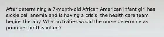 After determining a 7-month-old African American infant girl has sickle cell anemia and is having a crisis, the health care team begins therapy. What activities would the nurse determine as priorities for this infant?