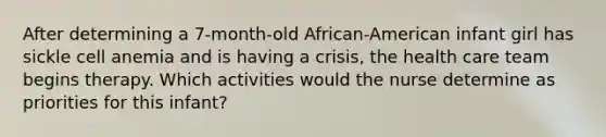 After determining a 7-month-old African-American infant girl has sickle cell anemia and is having a crisis, the health care team begins therapy. Which activities would the nurse determine as priorities for this infant?