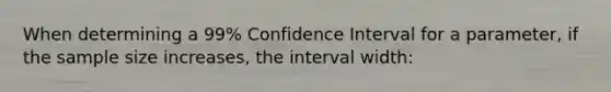 When determining a 99% Confidence Interval for a parameter, if the sample size increases, the interval width: