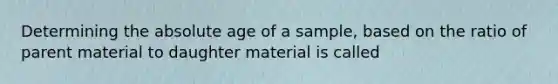 Determining the <a href='https://www.questionai.com/knowledge/kNnXR6yMJW-absolute-age' class='anchor-knowledge'>absolute age</a> of a sample, based on the ratio of parent material to daughter material is called