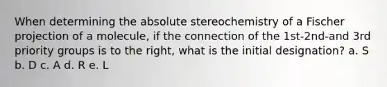 When determining the absolute stereochemistry of a Fischer projection of a molecule, if the connection of the 1st-2nd-and 3rd priority groups is to the right, what is the initial designation? a. S b. D c. A d. R e. L