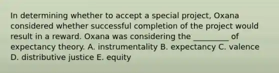 In determining whether to accept a special​ project, Oxana considered whether successful completion of the project would result in a reward. Oxana was considering the​ _________ of expectancy theory. A. instrumentality B. expectancy C. valence D. distributive justice E. equity