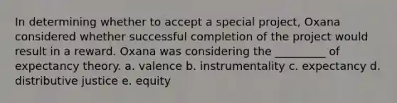 In determining whether to accept a special​ project, Oxana considered whether successful completion of the project would result in a reward. Oxana was considering the​ _________ of expectancy theory. a. valence b. instrumentality c. expectancy d. distributive justice e. equity