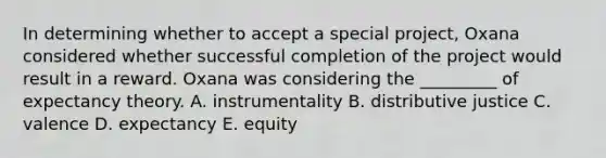 In determining whether to accept a special​ project, Oxana considered whether successful completion of the project would result in a reward. Oxana was considering the​ _________ of expectancy theory. A. instrumentality B. distributive justice C. valence D. expectancy E. equity