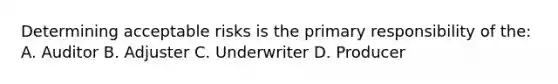 Determining acceptable risks is the primary responsibility of the: A. Auditor B. Adjuster C. Underwriter D. Producer