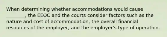 When determining whether accommodations would cause ________, the EEOC and the courts consider factors such as the nature and cost of accommodation, the overall financial resources of the employer, and the employer's type of operation.