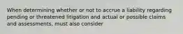 When determining whether or not to accrue a liability regarding pending or threatened litigation and actual or possible claims and assessments, must also consider