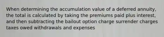 When determining the accumulation value of a deferred annuity, the total is calculated by taking the premiums paid plus interest, and then subtracting the bailout option charge surrender charges taxes owed withdrawals and expenses