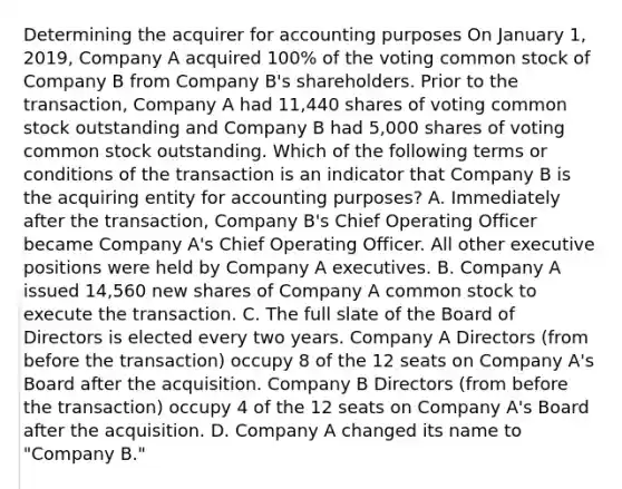 Determining the acquirer for accounting purposes On January 1, 2019, Company A acquired 100% of the voting common stock of Company B from Company B's shareholders. Prior to the transaction, Company A had 11,440 shares of voting common stock outstanding and Company B had 5,000 shares of voting common stock outstanding. Which of the following terms or conditions of the transaction is an indicator that Company B is the acquiring entity for accounting purposes? A. Immediately after the transaction, Company B's Chief Operating Officer became Company A's Chief Operating Officer. All other executive positions were held by Company A executives. B. Company A issued 14,560 new shares of Company A common stock to execute the transaction. C. The full slate of the Board of Directors is elected every two years. Company A Directors (from before the transaction) occupy 8 of the 12 seats on Company A's Board after the acquisition. Company B Directors (from before the transaction) occupy 4 of the 12 seats on Company A's Board after the acquisition. D. Company A changed its name to "Company B."