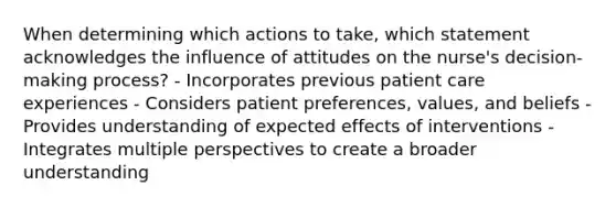 When determining which actions to take, which statement acknowledges the influence of attitudes on the nurse's decision-making process? - Incorporates previous patient care experiences - Considers patient preferences, values, and beliefs - Provides understanding of expected effects of interventions - Integrates multiple perspectives to create a broader understanding